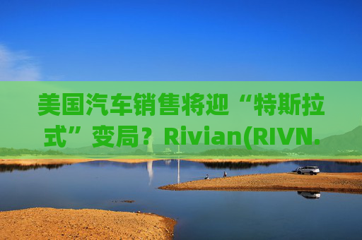 美国汽车销售将迎“特斯拉式”变局？Rivian(RIVN.US)赢得华盛顿州直销权 挑战传统特许经营法根基