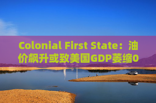 Colonial First State：油价飙升或致美国GDP萎缩0.5%