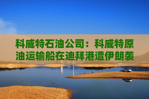 科威特石油公司：科威特原油运输船在迪拜港遭伊朗袭击  第1张