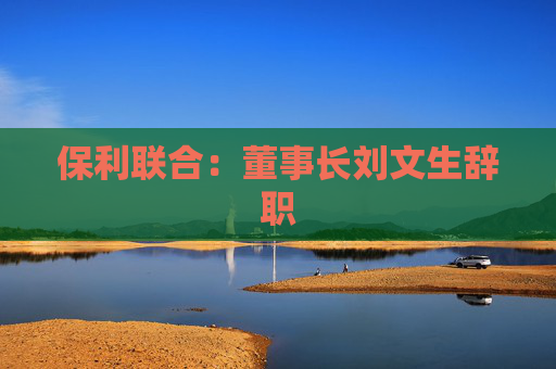 保利联合：董事长刘文生辞职