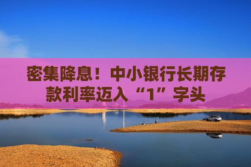 密集降息！中小银行长期存款利率迈入“1”字头