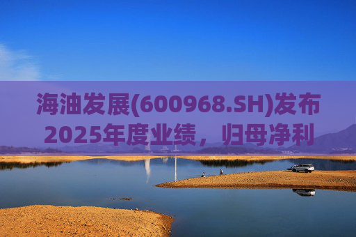 海油发展(600968.SH)发布2025年度业绩，归母净利润38.84亿元，增长6.24%