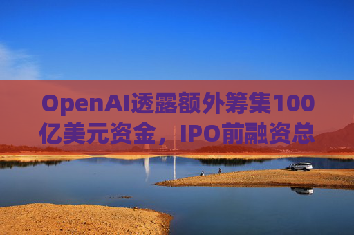 OpenAI透露额外筹集100亿美元资金，IPO前融资总额超1200亿美元