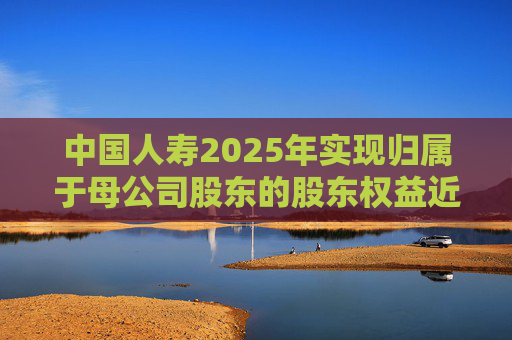 中国人寿2025年实现归属于母公司股东的股东权益近6000亿，同比增长16.8%