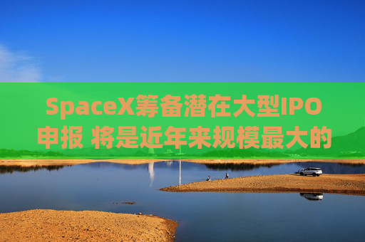 SpaceX筹备潜在大型IPO申报 将是近年来规模最大的公开募股之一