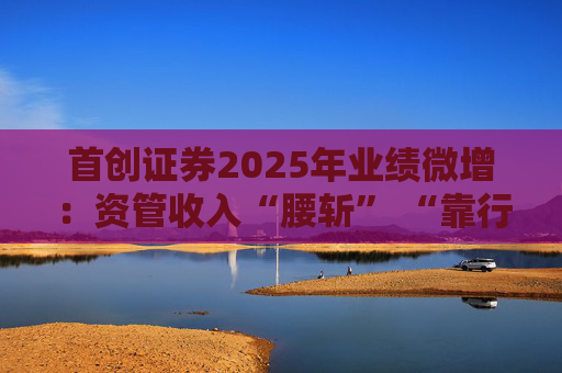 首创证券2025年业绩微增：资管收入“腰斩” “靠行情吃饭”特征明显