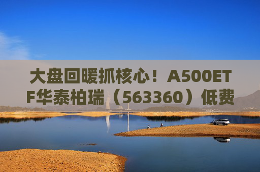 大盘回暖抓核心！A500ETF华泰柏瑞（563360）低费率助力把握百业龙头复苏窗口