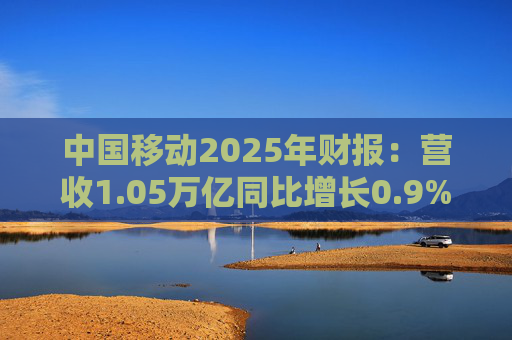 中国移动2025年财报：营收1.05万亿同比增长0.9% 移动客户达10.05亿户