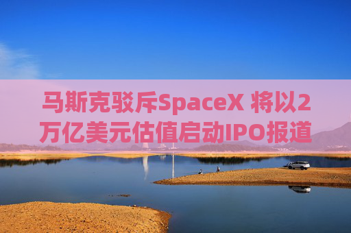 马斯克驳斥SpaceX 将以2万亿美元估值启动IPO报道