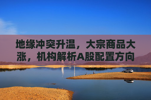 地缘冲突升温，大宗商品大涨，机构解析A股配置方向