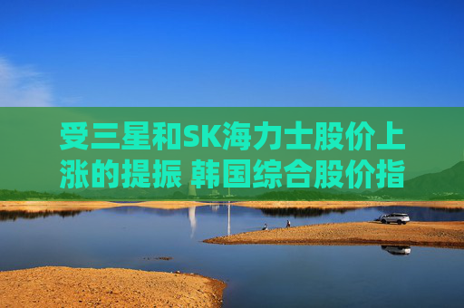 受三星和SK海力士股价上涨的提振 韩国综合股价指数走高