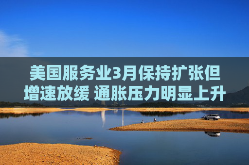 美国服务业3月保持扩张但增速放缓 通胀压力明显上升