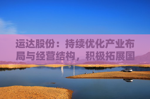 运达股份:持续优化产业布局与经营结构,积极拓展国际国内市场,提升综合竞争力与经营质量