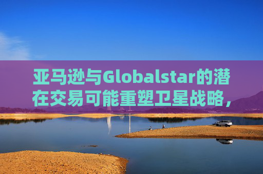 亚马逊与Globalstar的潜在交易可能重塑卫星战略，并影响苹果现有的合作关系