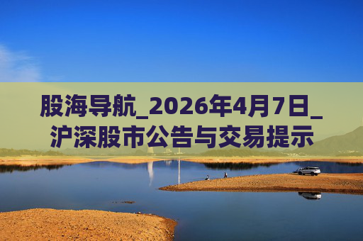股海导航_2026年4月7日_沪深股市公告与交易提示
