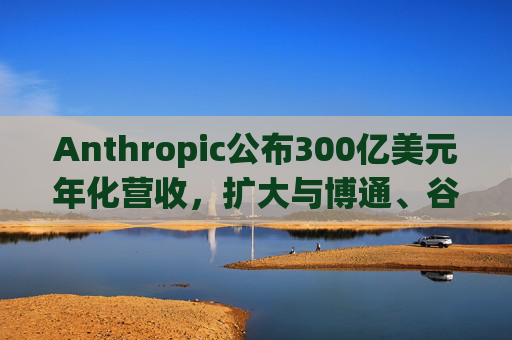 Anthropic公布300亿美元年化营收，扩大与博通、谷歌的人工智能合作