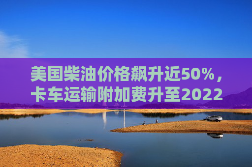 美国柴油价格飙升近50%，卡车运输附加费升至2022年以来最高水平