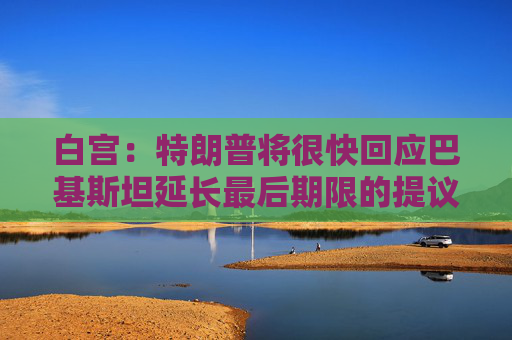 白宫：特朗普将很快回应巴基斯坦延长最后期限的提议