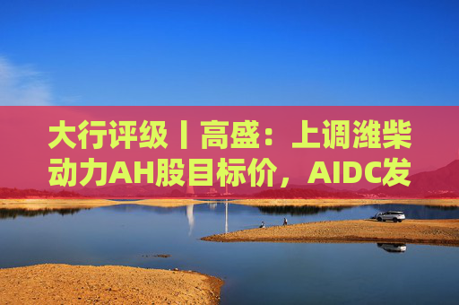 大行评级丨高盛：上调潍柴动力AH股目标价，AIDC发电业务前景强劲