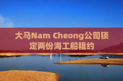 大马Nam Cheong公司锁定两份海工船租约  第1张