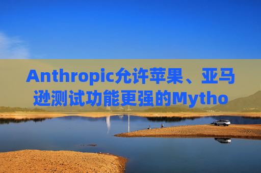 Anthropic允许苹果、亚马逊测试功能更强的Mythos模型