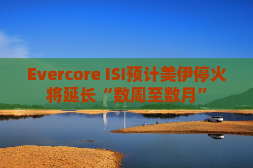 Evercore ISI预计美伊停火将延长“数周至数月”