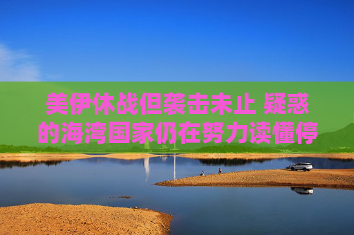 美伊休战但袭击未止 疑惑的海湾国家仍在努力读懂停火协议
