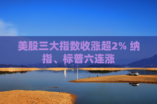 美股三大指数收涨超2% 纳指、标普六连涨