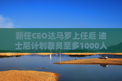 新任CEO达马罗上任后 迪士尼计划裁员至多1000人