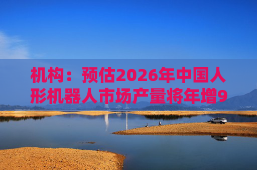 机构:预估2026年中国人形机器人市场产量将年增94%