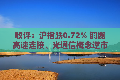 收评：沪指跌0.72% 铜缆高速连接、光通信概念逆市走强