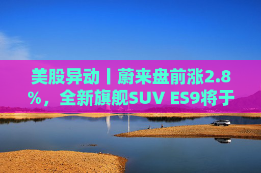 美股异动丨蔚来盘前涨2.8%，全新旗舰SUV ES9将于今晚正式亮相