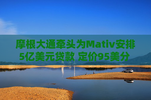 摩根大通牵头为Mativ安排5亿美元贷款 定价95美分 需求疲软  第1张