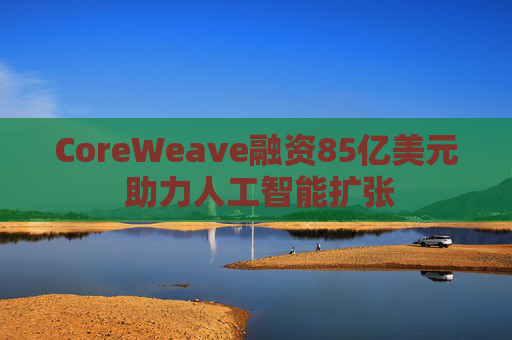 CoreWeave融资85亿美元 助力人工智能扩张