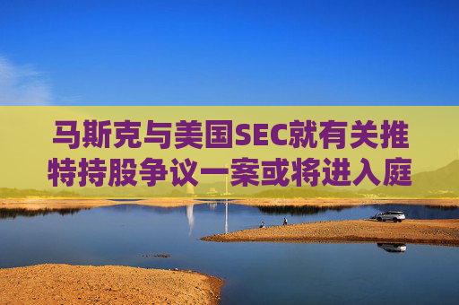 马斯克与美国SEC就有关推特持股争议一案或将进入庭审