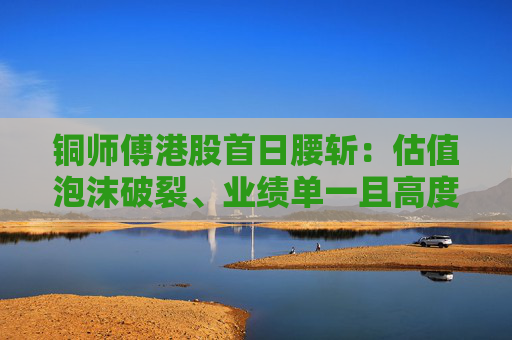 铜师傅港股首日腰斩：估值泡沫破裂、业绩单一且高度依赖线上渠道