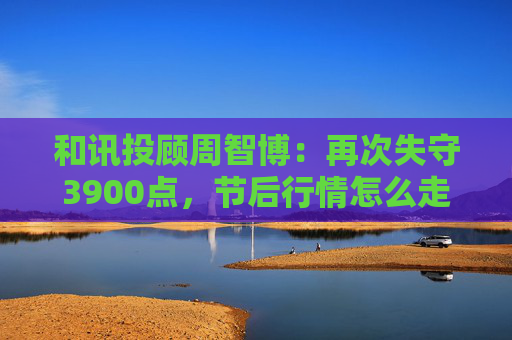和讯投顾周智博：再次失守3900点，节后行情怎么走？