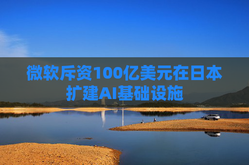 微软斥资100亿美元在日本扩建AI基础设施