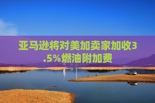亚马逊将对美加卖家加收3.5%燃油附加费
