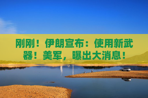 刚刚！伊朗宣布：使用新武器！美军，曝出大消息！