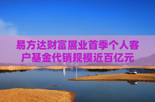 易方达财富展业首季个人客户基金代销规模近百亿元