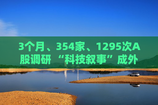 3个月、354家、1295次A股调研 “科技叙事”成外资看中国最大“锚点”