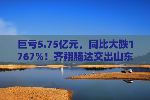 巨亏5.75亿元，同比大跌1767%！齐翔腾达交出山东能源入主后最差成绩单