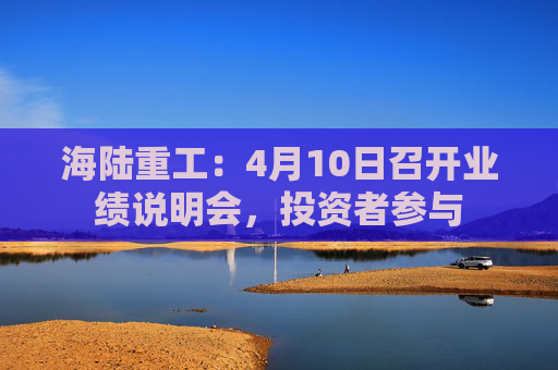 海陆重工：4月10日召开业绩说明会，投资者参与
