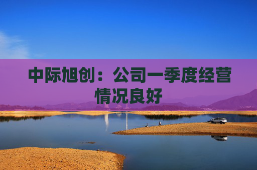 中际旭创：公司一季度经营情况良好