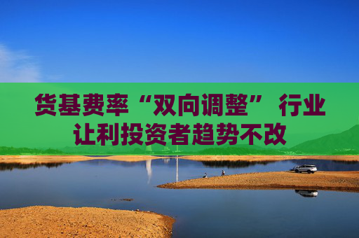 货基费率“双向调整” 行业让利投资者趋势不改