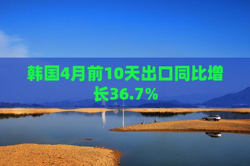 韩国4月前10天出口同比增长36.7%