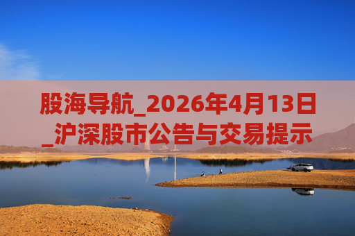股海导航_2026年4月13日_沪深股市公告与交易提示