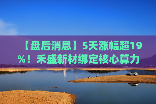 【盘后消息】5天涨幅超19%！禾盛新材绑定核心算力卡位AI Agent新时代