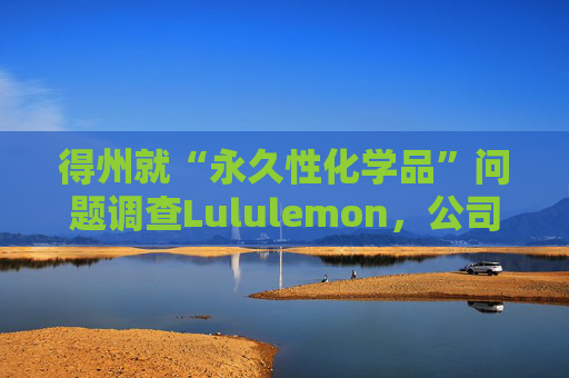 得州就“永久性化学品”问题调查Lululemon,公司称已停止使用